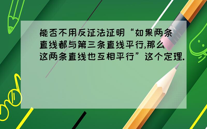 能否不用反证法证明“如果两条直线都与第三条直线平行,那么这两条直线也互相平行”这个定理.