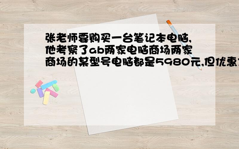 张老师要购买一台笔记本电脑,他考察了ab两家电脑商场两家商场的某型号电脑都是5980元,但优惠方式不同a商场全场九折b商