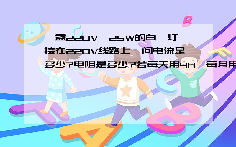 一盏220V,25W的白炽灯接在220V线路上,问电流是多少?电阻是多少?若每天用4H,每月用电多少?