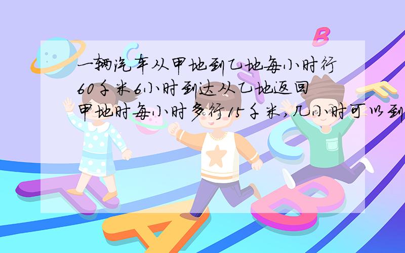 一辆汽车从甲地到乙地每小时行60千米6小时到达从乙地返回甲地时每小时多行15千米,几小时可以到达