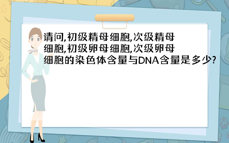 请问,初级精母细胞,次级精母细胞,初级卵母细胞,次级卵母细胞的染色体含量与DNA含量是多少?