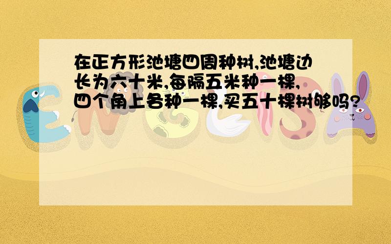 在正方形池塘四周种树,池塘边长为六十米,每隔五米种一棵,四个角上各种一棵,买五十棵树够吗?