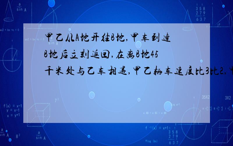 甲乙从A地开往B地,甲车到达B地后立刻返回,在离B地45千米处与乙车相遇,甲乙辆车速度比3比2,甲车行了多