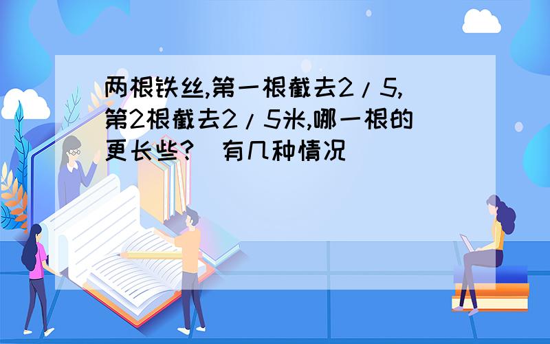 两根铁丝,第一根截去2/5,第2根截去2/5米,哪一根的更长些?(有几种情况)