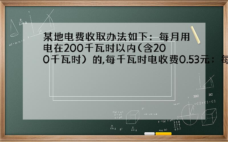 某地电费收取办法如下：每月用电在200千瓦时以内(含200千瓦时）的,每千瓦时电收费0.53元；每月用电超过200千瓦时