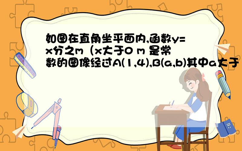 如图在直角坐平面内,函数y=x分之m（x大于0 m 是常数的图像经过A(1,4),B(a,b)其中a大于1过点B做Y轴的