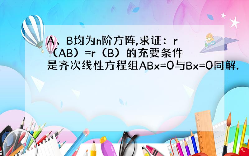 A、B均为n阶方阵,求证：r（AB）=r（B）的充要条件是齐次线性方程组ABx=0与Bx=0同解.