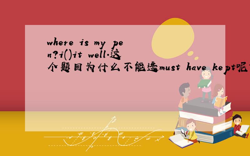 where is my pen?i()it well.这个题目为什么不能选must have kept呢?