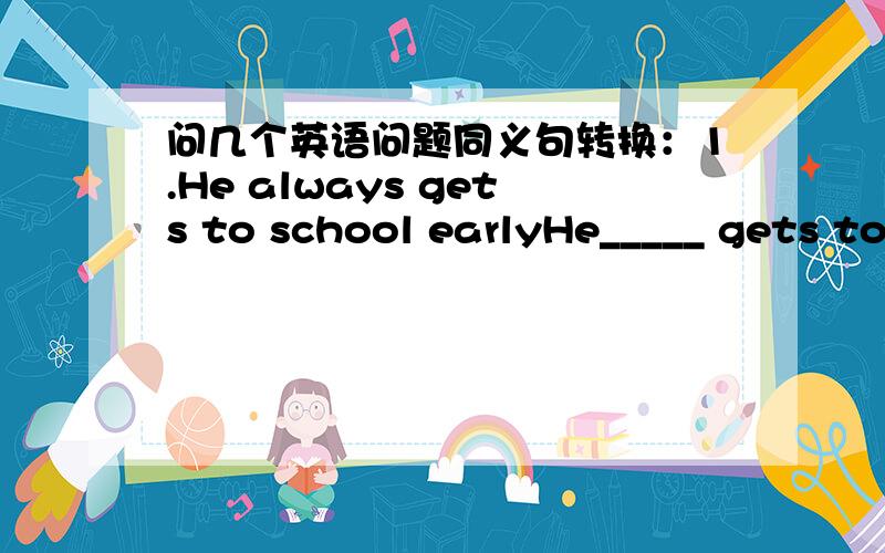 问几个英语问题同义句转换：1.He always gets to school earlyHe_____ gets to