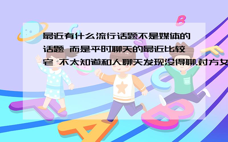 最近有什么流行话题不是媒体的话题 而是平时聊天的最近比较宅 不太知道和人聊天发现没得聊.对方女 23 比较潮 可是我比较