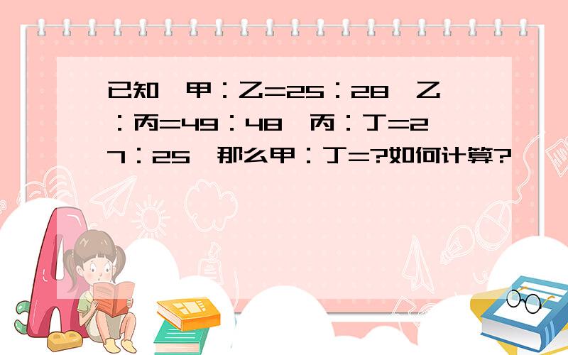 已知,甲：乙=25：28,乙：丙=49：48,丙：丁=27：25,那么甲：丁=?如何计算?