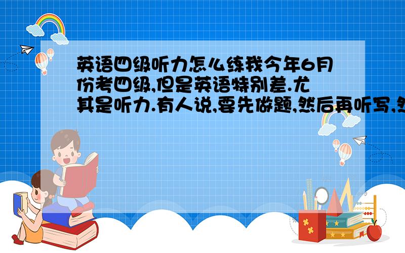 英语四级听力怎么练我今年6月份考四级,但是英语特别差.尤其是听力.有人说,要先做题,然后再听写,然后再对照原文看看哪地方