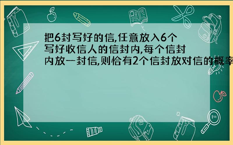 把6封写好的信,任意放入6个写好收信人的信封内,每个信封内放一封信,则恰有2个信封放对信的概率是?