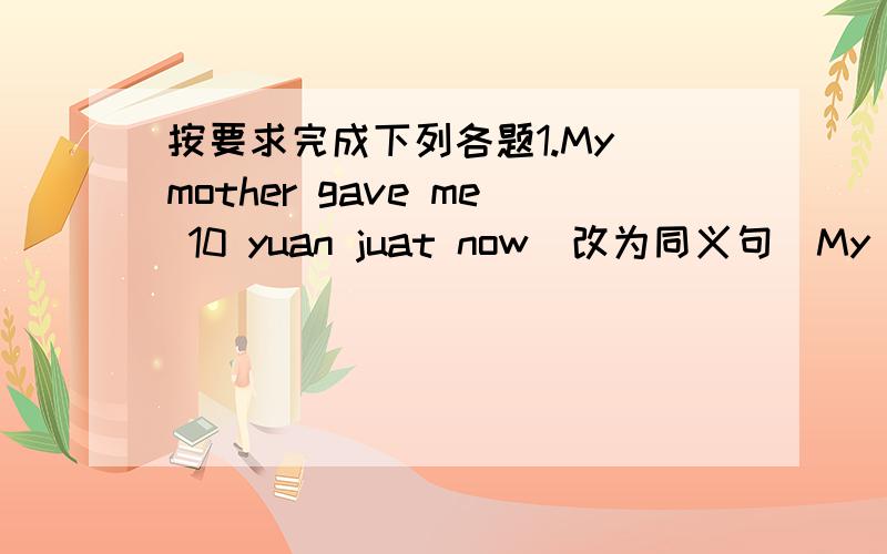 按要求完成下列各题1.My mother gave me 10 yuan juat now（改为同义句）My mothe