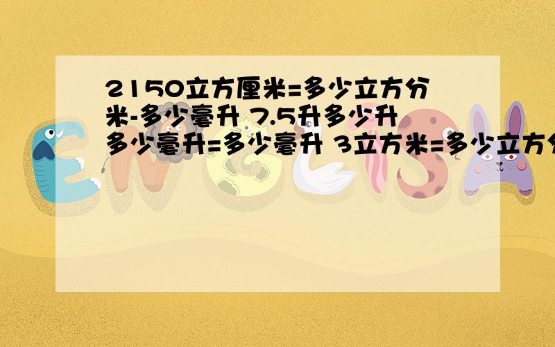 2150立方厘米=多少立方分米-多少毫升 7.5升多少升多少毫升=多少毫升 3立方米=多少立方分米=多少升