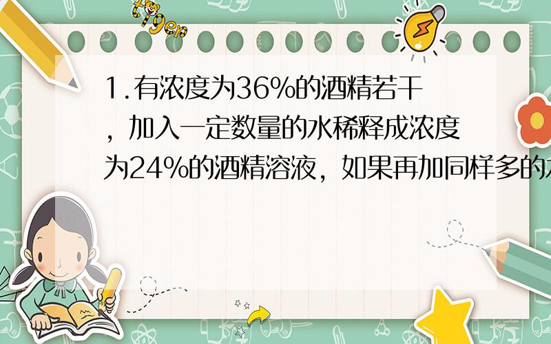 1.有浓度为36%的酒精若干，加入一定数量的水稀释成浓度为24%的酒精溶液，如果再加同样多的水，酒精浓度将变为多少？
