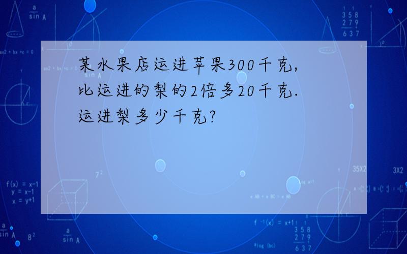 某水果店运进苹果300千克,比运进的梨的2倍多20千克.运进梨多少千克?