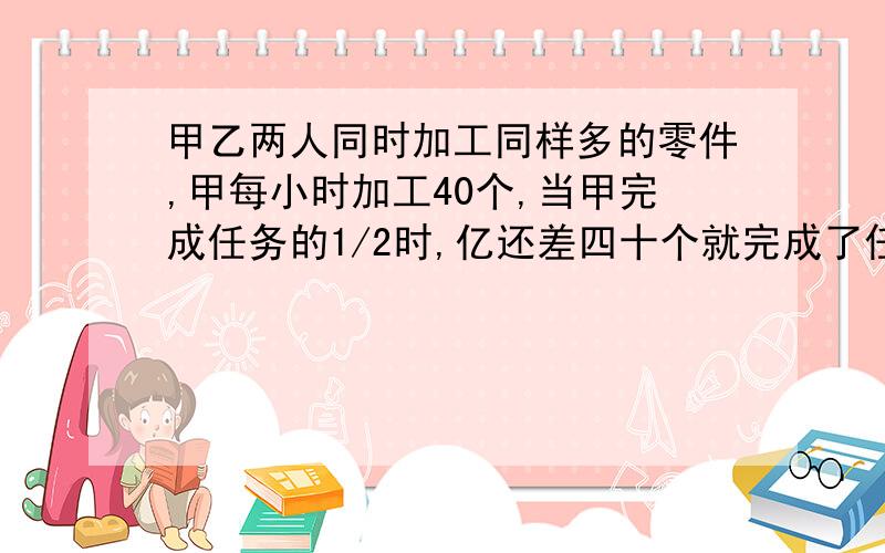 甲乙两人同时加工同样多的零件,甲每小时加工40个,当甲完成任务的1/2时,亿还差四十个就完成了任务的二分之一,这时乙开始