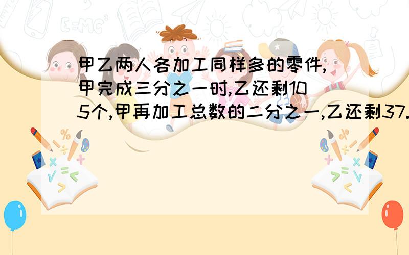 甲乙两人各加工同样多的零件,甲完成三分之一时,乙还剩105个,甲再加工总数的二分之一,乙还剩37.5%