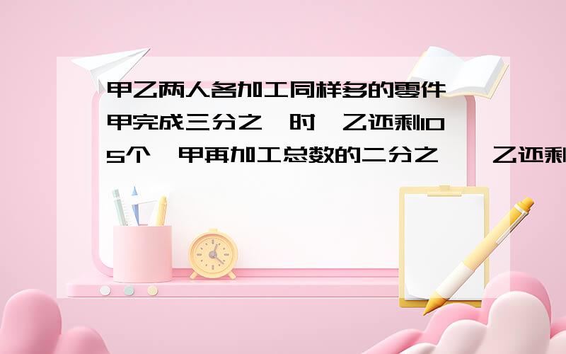 甲乙两人各加工同样多的零件,甲完成三分之一时,乙还剩105个,甲再加工总数的二分之一,乙还剩37.5%.甲