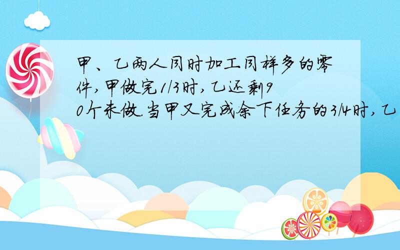 甲、乙两人同时加工同样多的零件,甲做完1/3时,乙还剩90个未做.当甲又完成余下任务的3/4时,乙已做的与