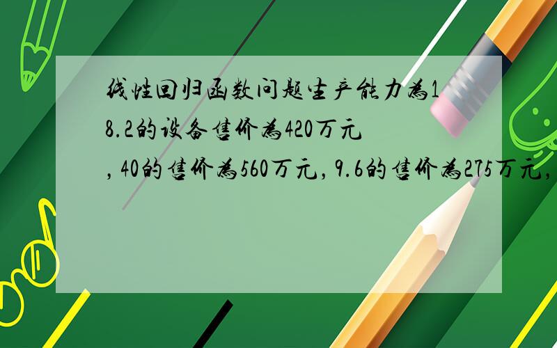 线性回归函数问题生产能力为18.2的设备售价为420万元，40的售价为560万元，9.6的售价为275万元，他们之间可用