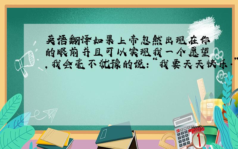 英语翻译如果上帝忽然出现在你的眼前并且可以实现我一个愿望,我会毫不犹豫的说：“我要天天快乐.”你呢?你会有什么样的愿望呢