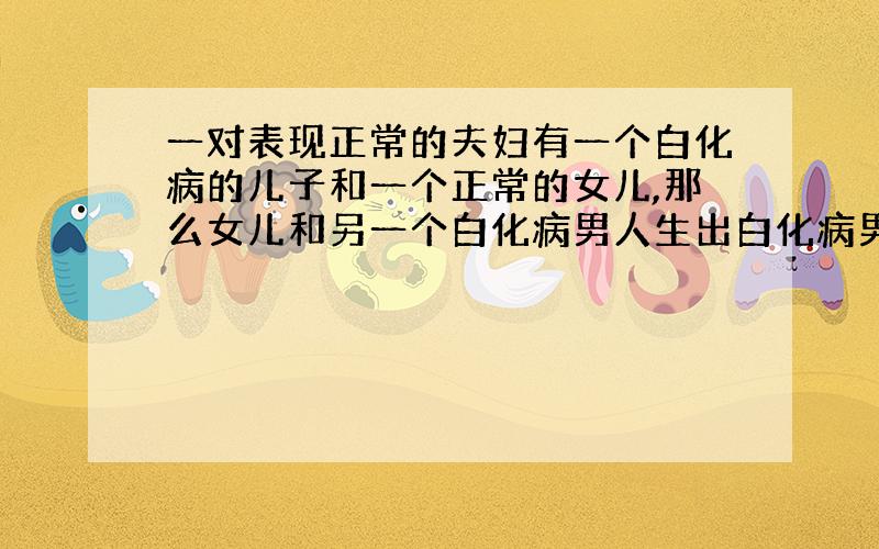 一对表现正常的夫妇有一个白化病的儿子和一个正常的女儿,那么女儿和另一个白化病男人生出白化病男孩的几率