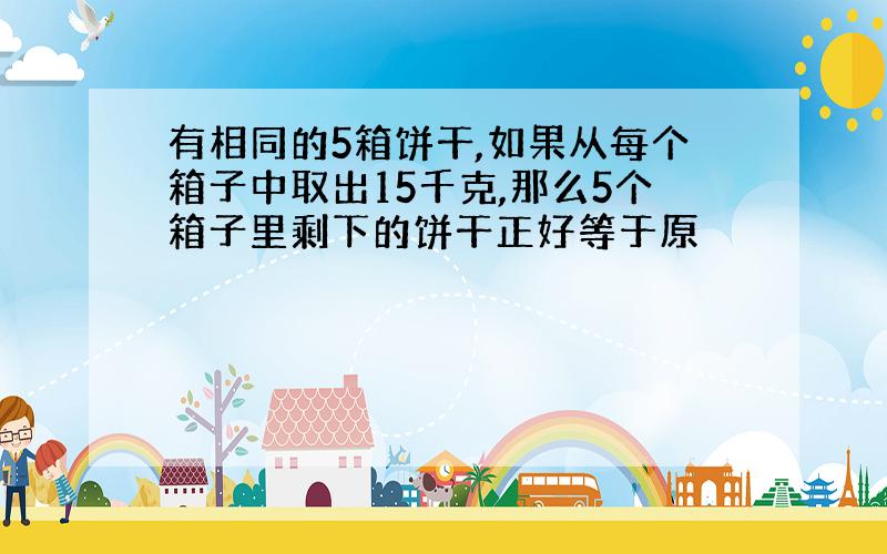 有相同的5箱饼干,如果从每个箱子中取出15千克,那么5个箱子里剩下的饼干正好等于原