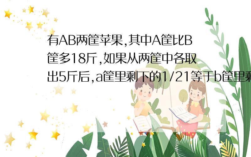 有AB两筐苹果,其中A筐比B筐多18斤,如果从两筐中各取出5斤后,a筐里剩下的1/21等于b筐里剩下的1/14,那么a筐