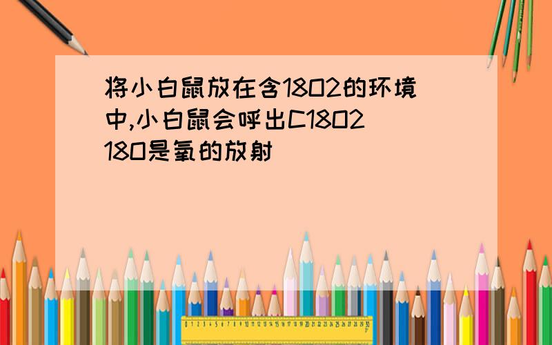 将小白鼠放在含18O2的环境中,小白鼠会呼出C18O2 18O是氧的放射