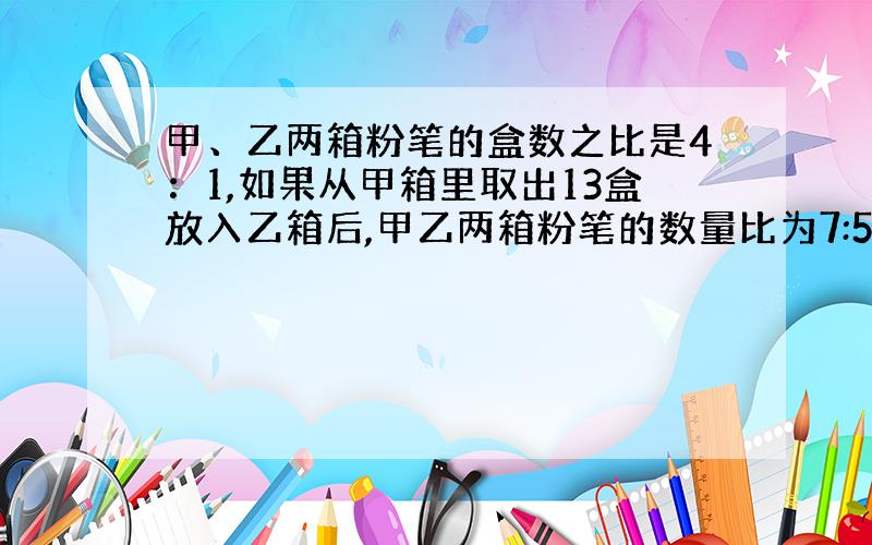 甲、乙两箱粉笔的盒数之比是4：1,如果从甲箱里取出13盒放入乙箱后,甲乙两箱粉笔的数量比为7:5