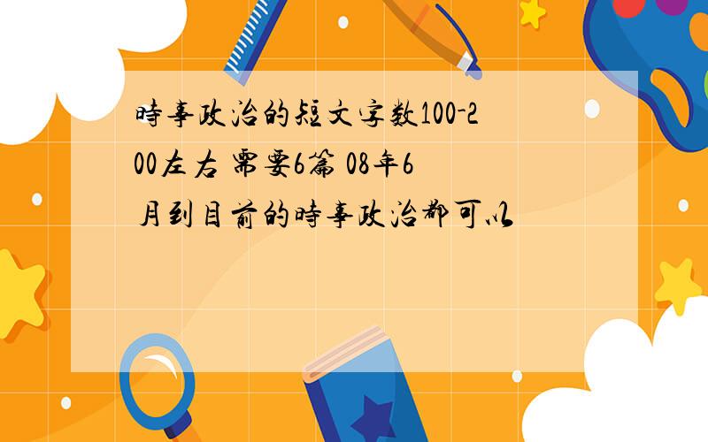 时事政治的短文字数100-200左右 需要6篇 08年6月到目前的时事政治都可以