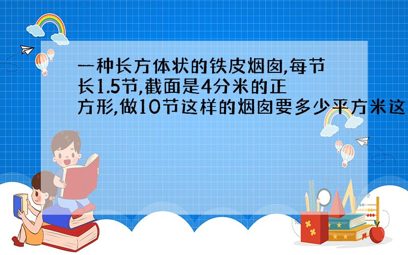 一种长方体状的铁皮烟囱,每节长1.5节,截面是4分米的正方形,做10节这样的烟囱要多少平方米这样的铁皮?%D%A