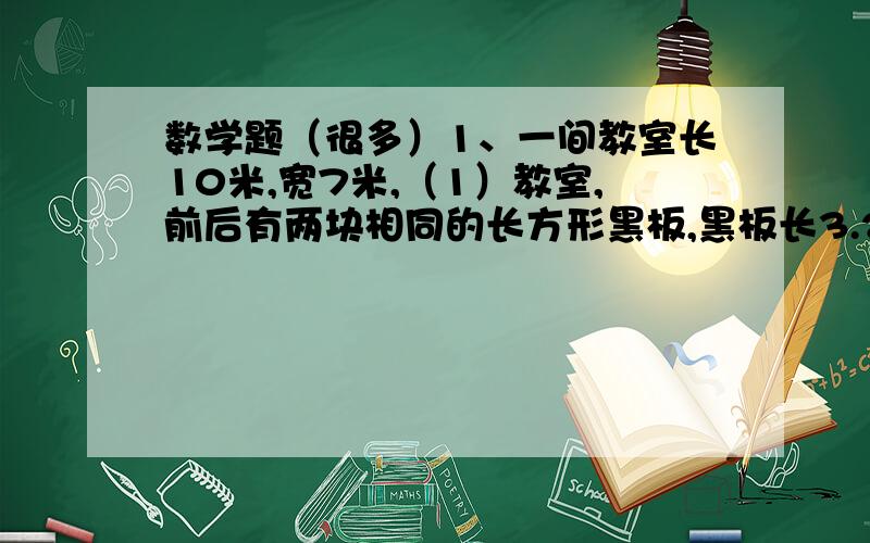 数学题（很多）1、一间教室长10米,宽7米,（1）教室,前后有两块相同的长方形黑板,黑板长3.2米,宽1.5米,两块黑板