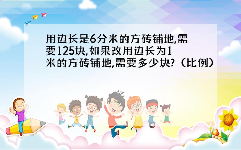 用边长是6分米的方砖铺地,需要125块,如果改用边长为1米的方砖铺地,需要多少块?（比例）