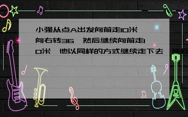 小强从点A出发向前走10米,向右转36°然后继续向前走10米,他以同样的方式继续走下去,能回到点A吗?