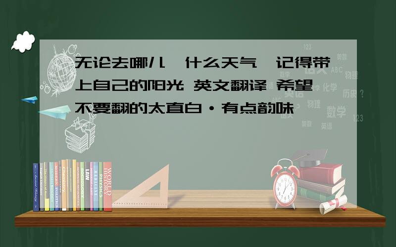 无论去哪儿,什么天气,记得带上自己的阳光 英文翻译 希望不要翻的太直白·有点韵味