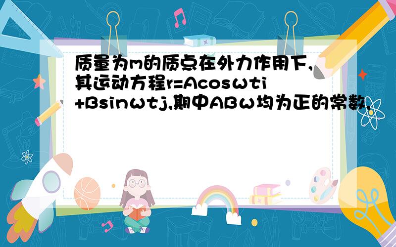 质量为m的质点在外力作用下,其运动方程r=Acosωti+Bsinωtj,期中ABω均为正的常数,