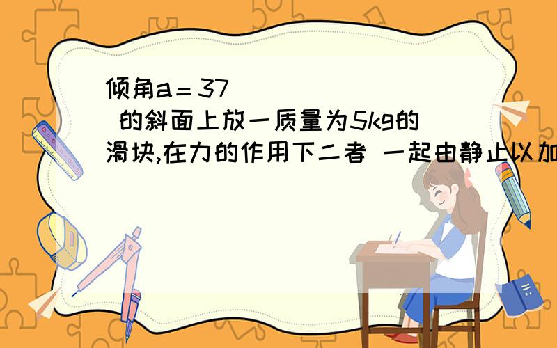 倾角a＝37 的斜面上放一质量为5kg的滑块,在力的作用下二者 一起由静止以加速度3m／s2向左匀加速度