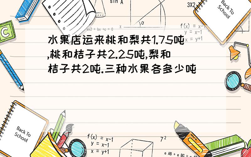 水果店运来桃和梨共1.75吨,桃和桔子共2.25吨,梨和桔子共2吨.三种水果各多少吨