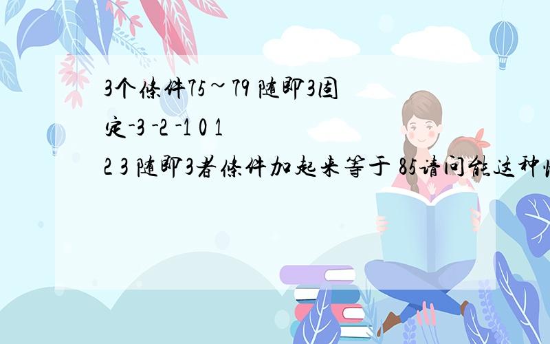 3个条件75~79 随即3固定-3 -2 -1 0 1 2 3 随即3者条件加起来等于 85请问能这种情况下得到85的概