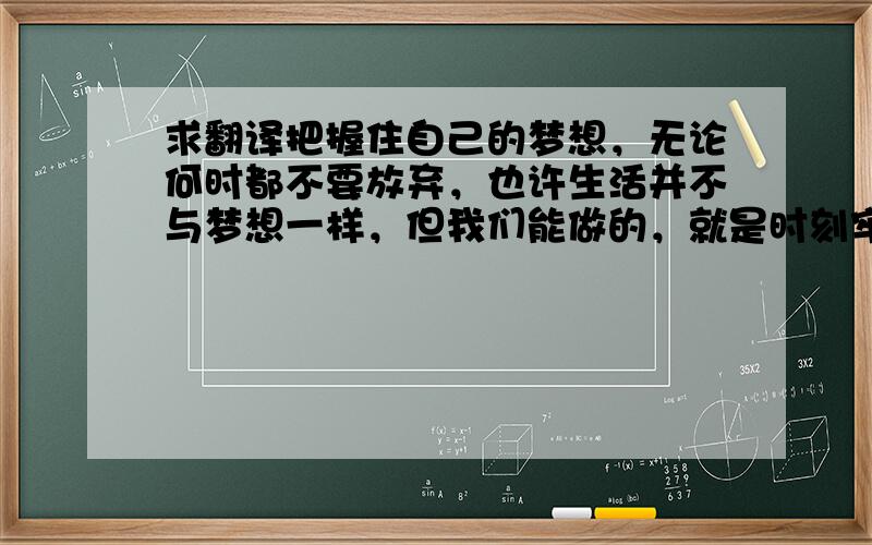 求翻译把握住自己的梦想，无论何时都不要放弃，也许生活并不与梦想一样，但我们能做的，就是时刻牢记自己的梦想，无论在哪，无论