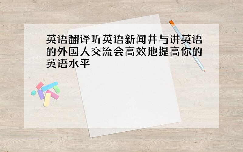 英语翻译听英语新闻并与讲英语的外国人交流会高效地提高你的英语水平