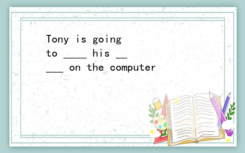 Tony is going to ____ his _____ on the computer