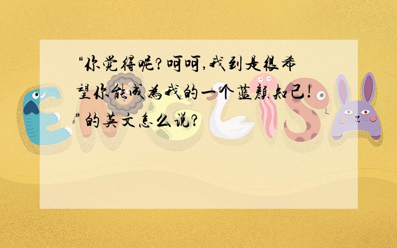 “你觉得呢?呵呵,我到是很希望你能成为我的一个蓝颜知己!”的英文怎么说?