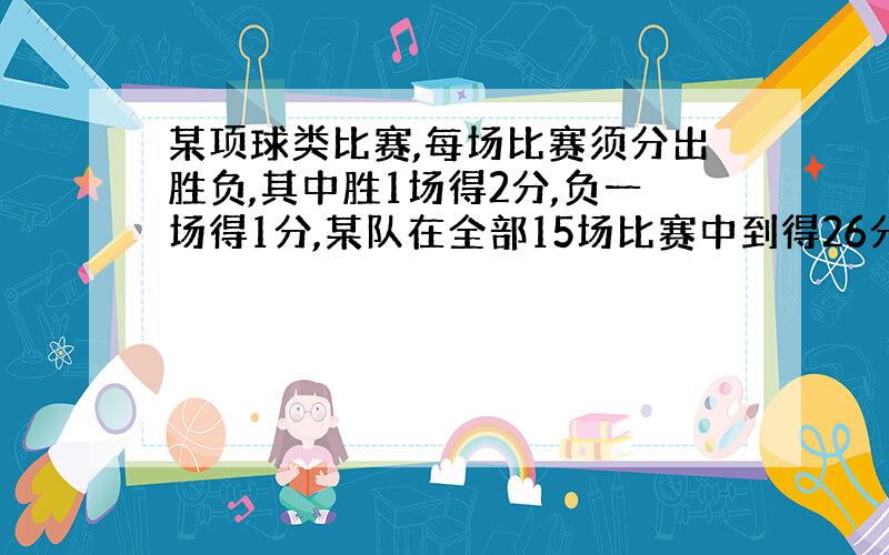 某项球类比赛,每场比赛须分出胜负,其中胜1场得2分,负一场得1分,某队在全部15场比赛中到得26分,为了求