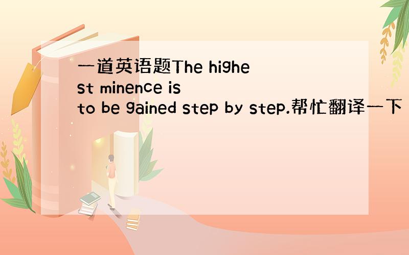 一道英语题The highest minence is to be gained step by step.帮忙翻译一下