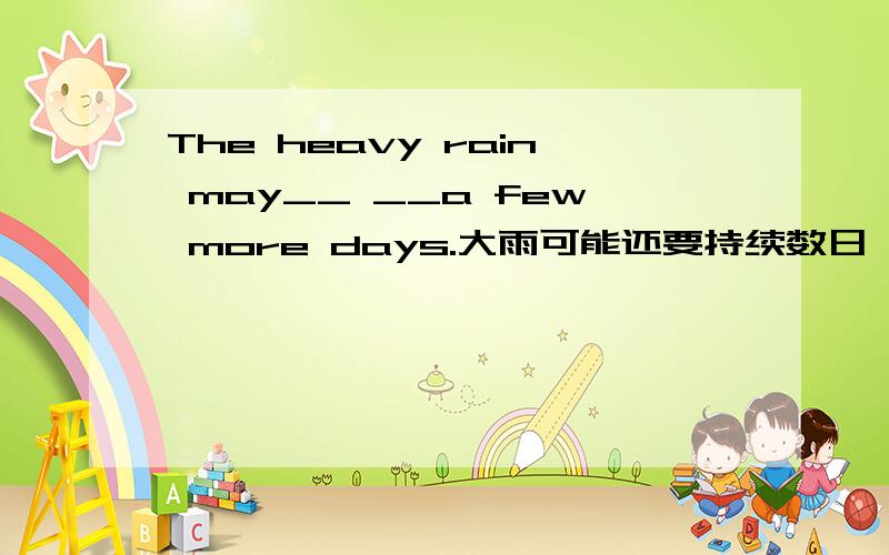 The heavy rain may__ __a few more days.大雨可能还要持续数日 根据中文翻译