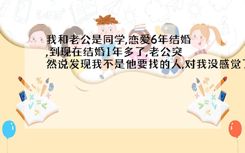 我和老公是同学,恋爱6年结婚,到现在结婚1年多了,老公突然说发现我不是他要找的人,对我没感觉了~~~~